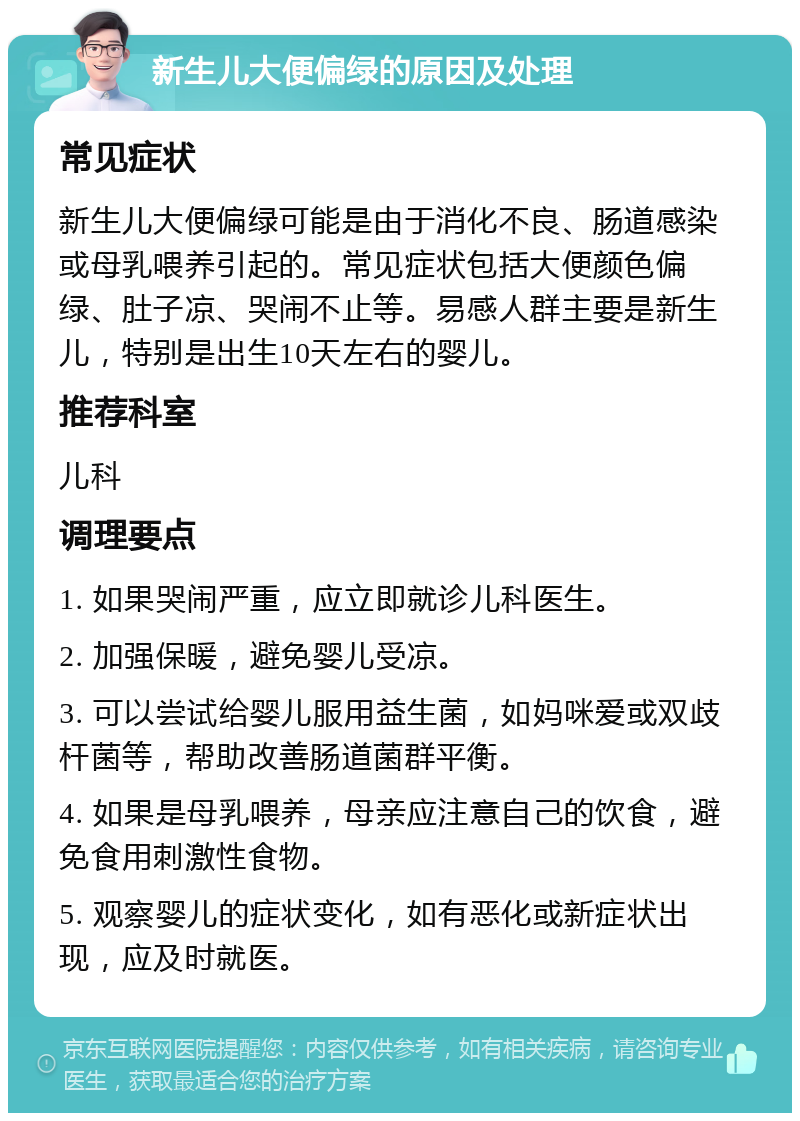 新生儿大便偏绿的原因及处理 常见症状 新生儿大便偏绿可能是由于消化不良、肠道感染或母乳喂养引起的。常见症状包括大便颜色偏绿、肚子凉、哭闹不止等。易感人群主要是新生儿，特别是出生10天左右的婴儿。 推荐科室 儿科 调理要点 1. 如果哭闹严重，应立即就诊儿科医生。 2. 加强保暖，避免婴儿受凉。 3. 可以尝试给婴儿服用益生菌，如妈咪爱或双歧杆菌等，帮助改善肠道菌群平衡。 4. 如果是母乳喂养，母亲应注意自己的饮食，避免食用刺激性食物。 5. 观察婴儿的症状变化，如有恶化或新症状出现，应及时就医。