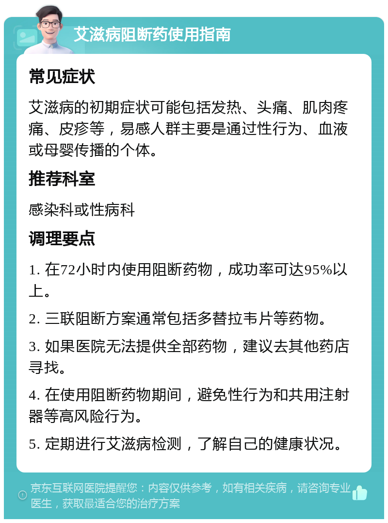 艾滋病阻断药使用指南 常见症状 艾滋病的初期症状可能包括发热、头痛、肌肉疼痛、皮疹等，易感人群主要是通过性行为、血液或母婴传播的个体。 推荐科室 感染科或性病科 调理要点 1. 在72小时内使用阻断药物，成功率可达95%以上。 2. 三联阻断方案通常包括多替拉韦片等药物。 3. 如果医院无法提供全部药物，建议去其他药店寻找。 4. 在使用阻断药物期间，避免性行为和共用注射器等高风险行为。 5. 定期进行艾滋病检测，了解自己的健康状况。