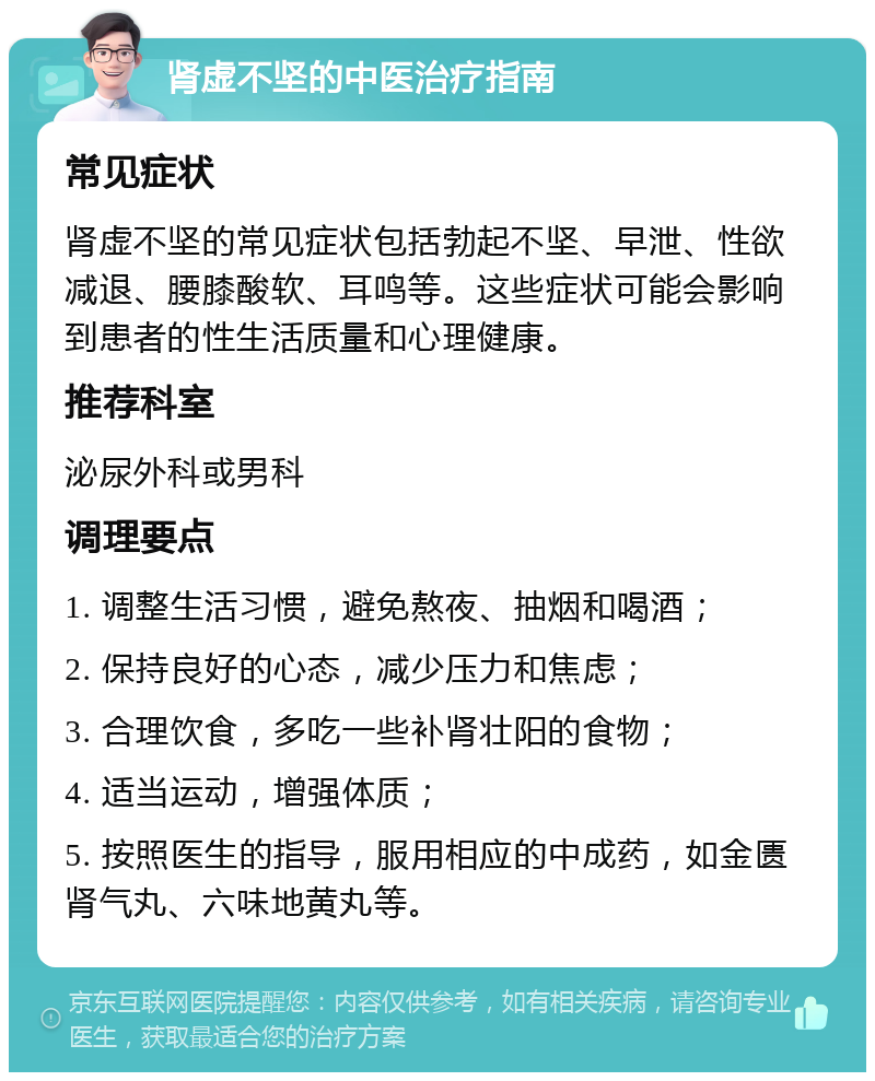 肾虚不坚的中医治疗指南 常见症状 肾虚不坚的常见症状包括勃起不坚、早泄、性欲减退、腰膝酸软、耳鸣等。这些症状可能会影响到患者的性生活质量和心理健康。 推荐科室 泌尿外科或男科 调理要点 1. 调整生活习惯，避免熬夜、抽烟和喝酒； 2. 保持良好的心态，减少压力和焦虑； 3. 合理饮食，多吃一些补肾壮阳的食物； 4. 适当运动，增强体质； 5. 按照医生的指导，服用相应的中成药，如金匮肾气丸、六味地黄丸等。