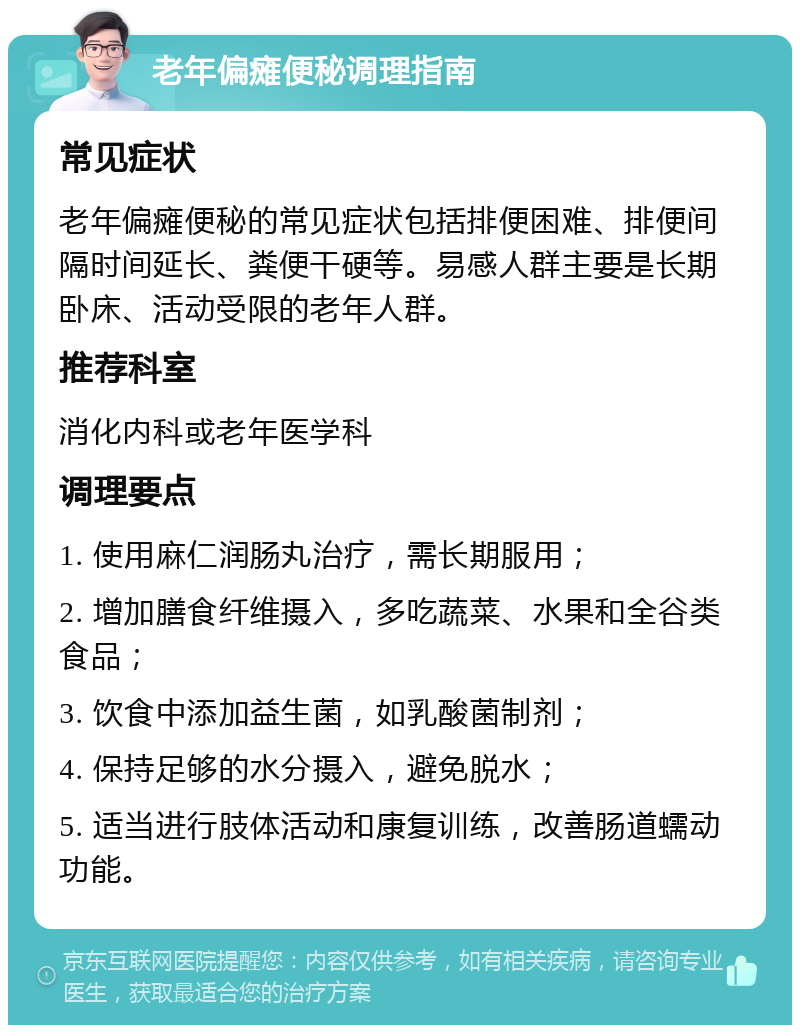 老年偏瘫便秘调理指南 常见症状 老年偏瘫便秘的常见症状包括排便困难、排便间隔时间延长、粪便干硬等。易感人群主要是长期卧床、活动受限的老年人群。 推荐科室 消化内科或老年医学科 调理要点 1. 使用麻仁润肠丸治疗，需长期服用； 2. 增加膳食纤维摄入，多吃蔬菜、水果和全谷类食品； 3. 饮食中添加益生菌，如乳酸菌制剂； 4. 保持足够的水分摄入，避免脱水； 5. 适当进行肢体活动和康复训练，改善肠道蠕动功能。