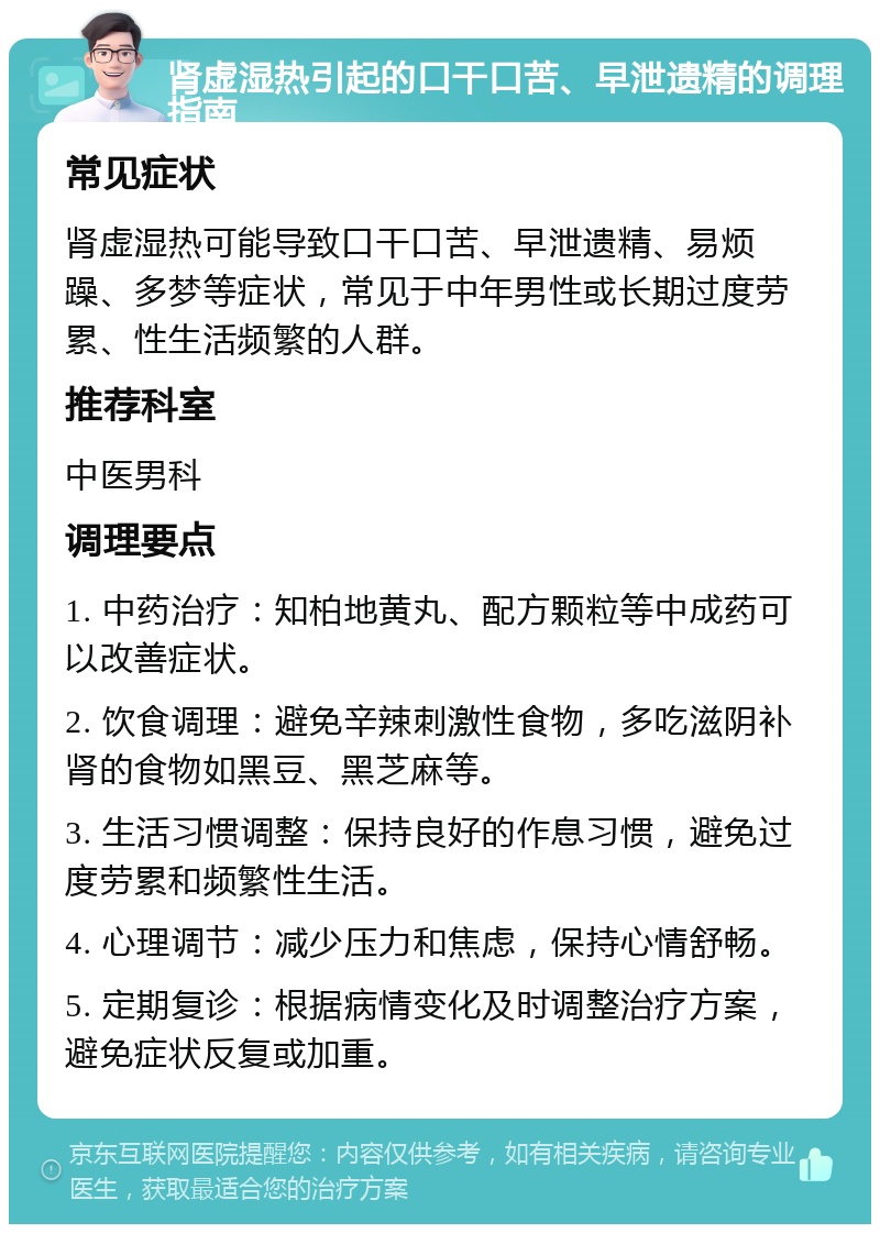 肾虚湿热引起的口干口苦、早泄遗精的调理指南 常见症状 肾虚湿热可能导致口干口苦、早泄遗精、易烦躁、多梦等症状，常见于中年男性或长期过度劳累、性生活频繁的人群。 推荐科室 中医男科 调理要点 1. 中药治疗：知柏地黄丸、配方颗粒等中成药可以改善症状。 2. 饮食调理：避免辛辣刺激性食物，多吃滋阴补肾的食物如黑豆、黑芝麻等。 3. 生活习惯调整：保持良好的作息习惯，避免过度劳累和频繁性生活。 4. 心理调节：减少压力和焦虑，保持心情舒畅。 5. 定期复诊：根据病情变化及时调整治疗方案，避免症状反复或加重。