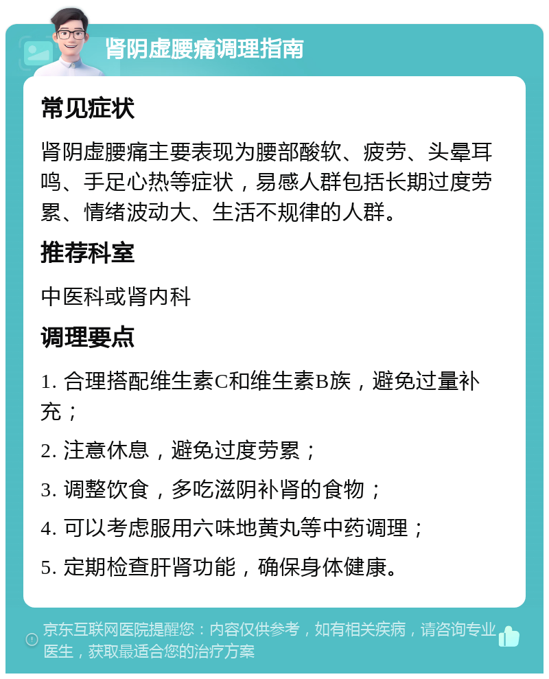 肾阴虚腰痛调理指南 常见症状 肾阴虚腰痛主要表现为腰部酸软、疲劳、头晕耳鸣、手足心热等症状，易感人群包括长期过度劳累、情绪波动大、生活不规律的人群。 推荐科室 中医科或肾内科 调理要点 1. 合理搭配维生素C和维生素B族，避免过量补充； 2. 注意休息，避免过度劳累； 3. 调整饮食，多吃滋阴补肾的食物； 4. 可以考虑服用六味地黄丸等中药调理； 5. 定期检查肝肾功能，确保身体健康。