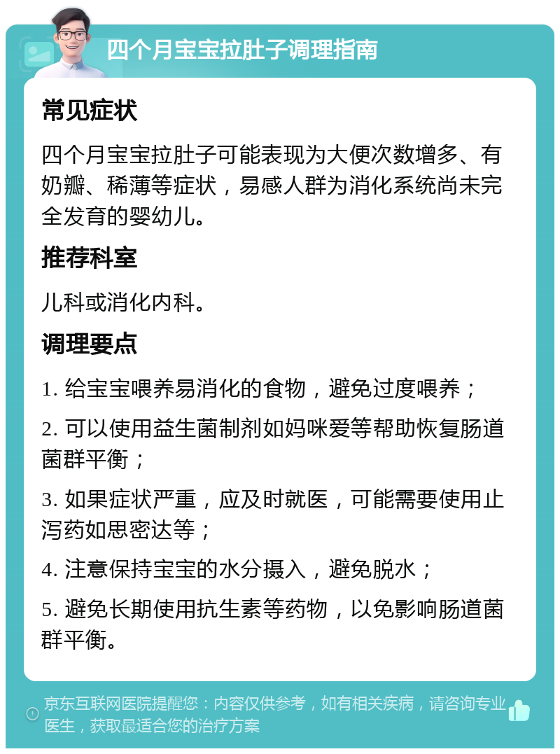 四个月宝宝拉肚子调理指南 常见症状 四个月宝宝拉肚子可能表现为大便次数增多、有奶瓣、稀薄等症状，易感人群为消化系统尚未完全发育的婴幼儿。 推荐科室 儿科或消化内科。 调理要点 1. 给宝宝喂养易消化的食物，避免过度喂养； 2. 可以使用益生菌制剂如妈咪爱等帮助恢复肠道菌群平衡； 3. 如果症状严重，应及时就医，可能需要使用止泻药如思密达等； 4. 注意保持宝宝的水分摄入，避免脱水； 5. 避免长期使用抗生素等药物，以免影响肠道菌群平衡。