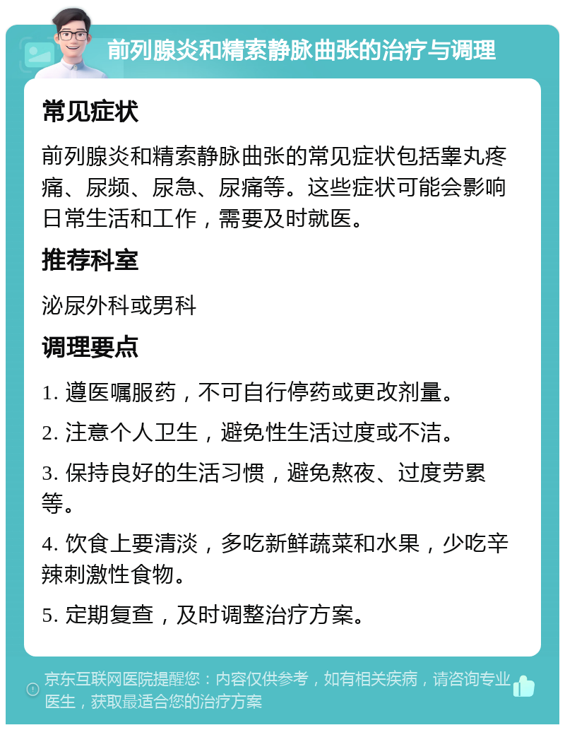 前列腺炎和精索静脉曲张的治疗与调理 常见症状 前列腺炎和精索静脉曲张的常见症状包括睾丸疼痛、尿频、尿急、尿痛等。这些症状可能会影响日常生活和工作，需要及时就医。 推荐科室 泌尿外科或男科 调理要点 1. 遵医嘱服药，不可自行停药或更改剂量。 2. 注意个人卫生，避免性生活过度或不洁。 3. 保持良好的生活习惯，避免熬夜、过度劳累等。 4. 饮食上要清淡，多吃新鲜蔬菜和水果，少吃辛辣刺激性食物。 5. 定期复查，及时调整治疗方案。