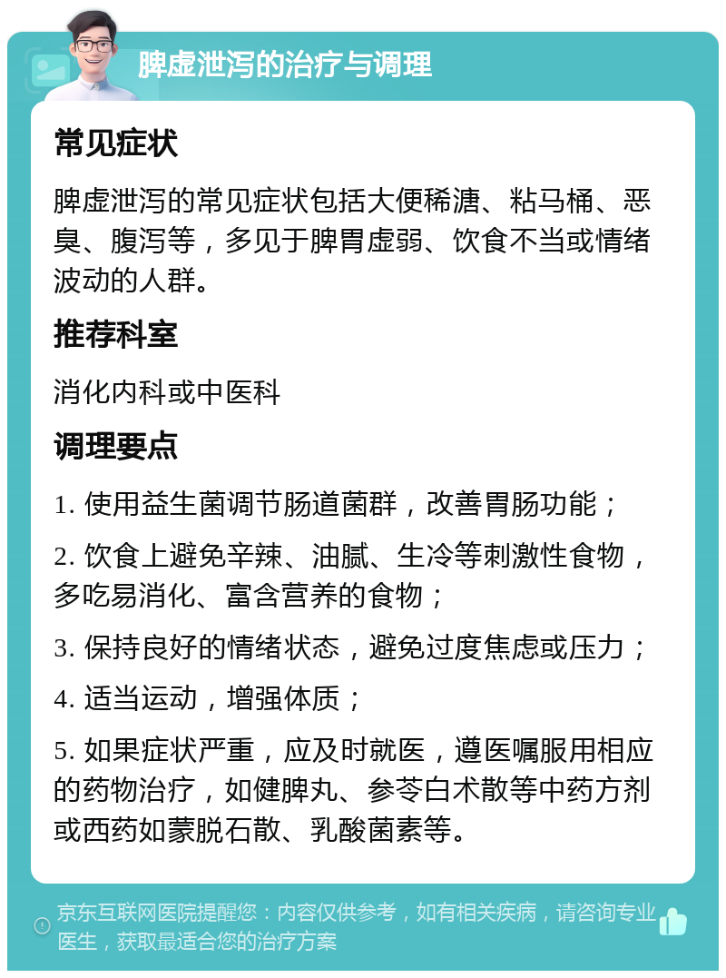 脾虚泄泻的治疗与调理 常见症状 脾虚泄泻的常见症状包括大便稀溏、粘马桶、恶臭、腹泻等，多见于脾胃虚弱、饮食不当或情绪波动的人群。 推荐科室 消化内科或中医科 调理要点 1. 使用益生菌调节肠道菌群，改善胃肠功能； 2. 饮食上避免辛辣、油腻、生冷等刺激性食物，多吃易消化、富含营养的食物； 3. 保持良好的情绪状态，避免过度焦虑或压力； 4. 适当运动，增强体质； 5. 如果症状严重，应及时就医，遵医嘱服用相应的药物治疗，如健脾丸、参苓白术散等中药方剂或西药如蒙脱石散、乳酸菌素等。