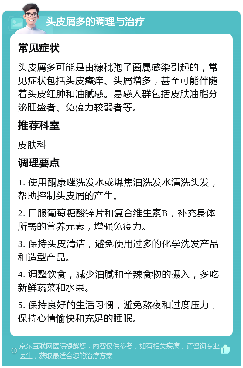 头皮屑多的调理与治疗 常见症状 头皮屑多可能是由糠秕孢子菌属感染引起的，常见症状包括头皮瘙痒、头屑增多，甚至可能伴随着头皮红肿和油腻感。易感人群包括皮肤油脂分泌旺盛者、免疫力较弱者等。 推荐科室 皮肤科 调理要点 1. 使用酮康唑洗发水或煤焦油洗发水清洗头发，帮助控制头皮屑的产生。 2. 口服葡萄糖酸锌片和复合维生素B，补充身体所需的营养元素，增强免疫力。 3. 保持头皮清洁，避免使用过多的化学洗发产品和造型产品。 4. 调整饮食，减少油腻和辛辣食物的摄入，多吃新鲜蔬菜和水果。 5. 保持良好的生活习惯，避免熬夜和过度压力，保持心情愉快和充足的睡眠。