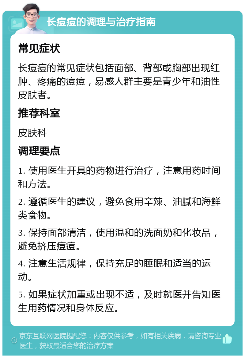 长痘痘的调理与治疗指南 常见症状 长痘痘的常见症状包括面部、背部或胸部出现红肿、疼痛的痘痘，易感人群主要是青少年和油性皮肤者。 推荐科室 皮肤科 调理要点 1. 使用医生开具的药物进行治疗，注意用药时间和方法。 2. 遵循医生的建议，避免食用辛辣、油腻和海鲜类食物。 3. 保持面部清洁，使用温和的洗面奶和化妆品，避免挤压痘痘。 4. 注意生活规律，保持充足的睡眠和适当的运动。 5. 如果症状加重或出现不适，及时就医并告知医生用药情况和身体反应。