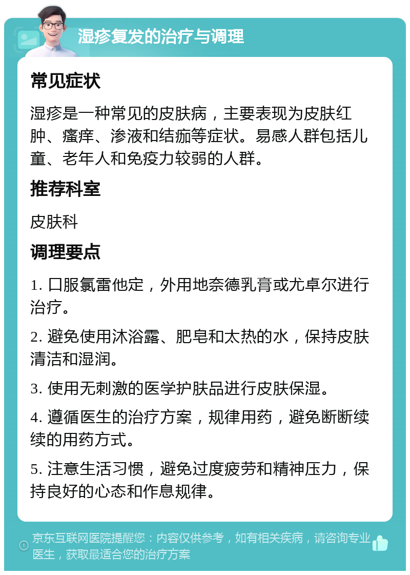 湿疹复发的治疗与调理 常见症状 湿疹是一种常见的皮肤病，主要表现为皮肤红肿、瘙痒、渗液和结痂等症状。易感人群包括儿童、老年人和免疫力较弱的人群。 推荐科室 皮肤科 调理要点 1. 口服氯雷他定，外用地奈德乳膏或尤卓尔进行治疗。 2. 避免使用沐浴露、肥皂和太热的水，保持皮肤清洁和湿润。 3. 使用无刺激的医学护肤品进行皮肤保湿。 4. 遵循医生的治疗方案，规律用药，避免断断续续的用药方式。 5. 注意生活习惯，避免过度疲劳和精神压力，保持良好的心态和作息规律。