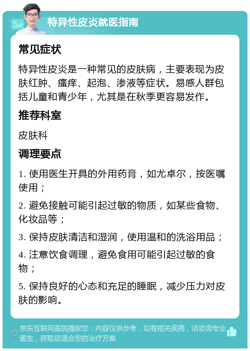 特异性皮炎就医指南 常见症状 特异性皮炎是一种常见的皮肤病，主要表现为皮肤红肿、瘙痒、起泡、渗液等症状。易感人群包括儿童和青少年，尤其是在秋季更容易发作。 推荐科室 皮肤科 调理要点 1. 使用医生开具的外用药膏，如尤卓尔，按医嘱使用； 2. 避免接触可能引起过敏的物质，如某些食物、化妆品等； 3. 保持皮肤清洁和湿润，使用温和的洗浴用品； 4. 注意饮食调理，避免食用可能引起过敏的食物； 5. 保持良好的心态和充足的睡眠，减少压力对皮肤的影响。