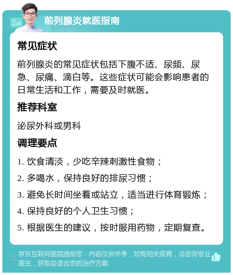 前列腺炎就医指南 常见症状 前列腺炎的常见症状包括下腹不适、尿频、尿急、尿痛、滴白等。这些症状可能会影响患者的日常生活和工作，需要及时就医。 推荐科室 泌尿外科或男科 调理要点 1. 饮食清淡，少吃辛辣刺激性食物； 2. 多喝水，保持良好的排尿习惯； 3. 避免长时间坐着或站立，适当进行体育锻炼； 4. 保持良好的个人卫生习惯； 5. 根据医生的建议，按时服用药物，定期复查。