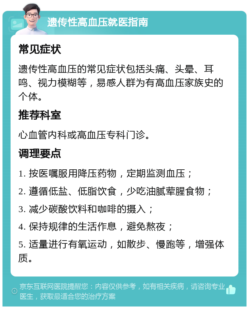 遗传性高血压就医指南 常见症状 遗传性高血压的常见症状包括头痛、头晕、耳鸣、视力模糊等，易感人群为有高血压家族史的个体。 推荐科室 心血管内科或高血压专科门诊。 调理要点 1. 按医嘱服用降压药物，定期监测血压； 2. 遵循低盐、低脂饮食，少吃油腻荤腥食物； 3. 减少碳酸饮料和咖啡的摄入； 4. 保持规律的生活作息，避免熬夜； 5. 适量进行有氧运动，如散步、慢跑等，增强体质。