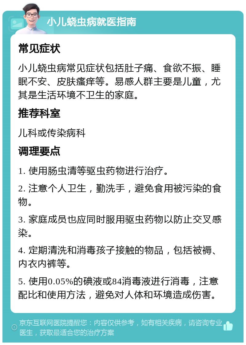 小儿蛲虫病就医指南 常见症状 小儿蛲虫病常见症状包括肚子痛、食欲不振、睡眠不安、皮肤瘙痒等。易感人群主要是儿童，尤其是生活环境不卫生的家庭。 推荐科室 儿科或传染病科 调理要点 1. 使用肠虫清等驱虫药物进行治疗。 2. 注意个人卫生，勤洗手，避免食用被污染的食物。 3. 家庭成员也应同时服用驱虫药物以防止交叉感染。 4. 定期清洗和消毒孩子接触的物品，包括被褥、内衣内裤等。 5. 使用0.05%的碘液或84消毒液进行消毒，注意配比和使用方法，避免对人体和环境造成伤害。