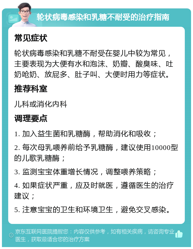 轮状病毒感染和乳糖不耐受的治疗指南 常见症状 轮状病毒感染和乳糖不耐受在婴儿中较为常见，主要表现为大便有水和泡沫、奶瓣、酸臭味、吐奶呛奶、放屁多、肚子叫、大便时用力等症状。 推荐科室 儿科或消化内科 调理要点 1. 加入益生菌和乳糖酶，帮助消化和吸收； 2. 每次母乳喂养前给予乳糖酶，建议使用10000型的儿歌乳糖酶； 3. 监测宝宝体重增长情况，调整喂养策略； 4. 如果症状严重，应及时就医，遵循医生的治疗建议； 5. 注意宝宝的卫生和环境卫生，避免交叉感染。