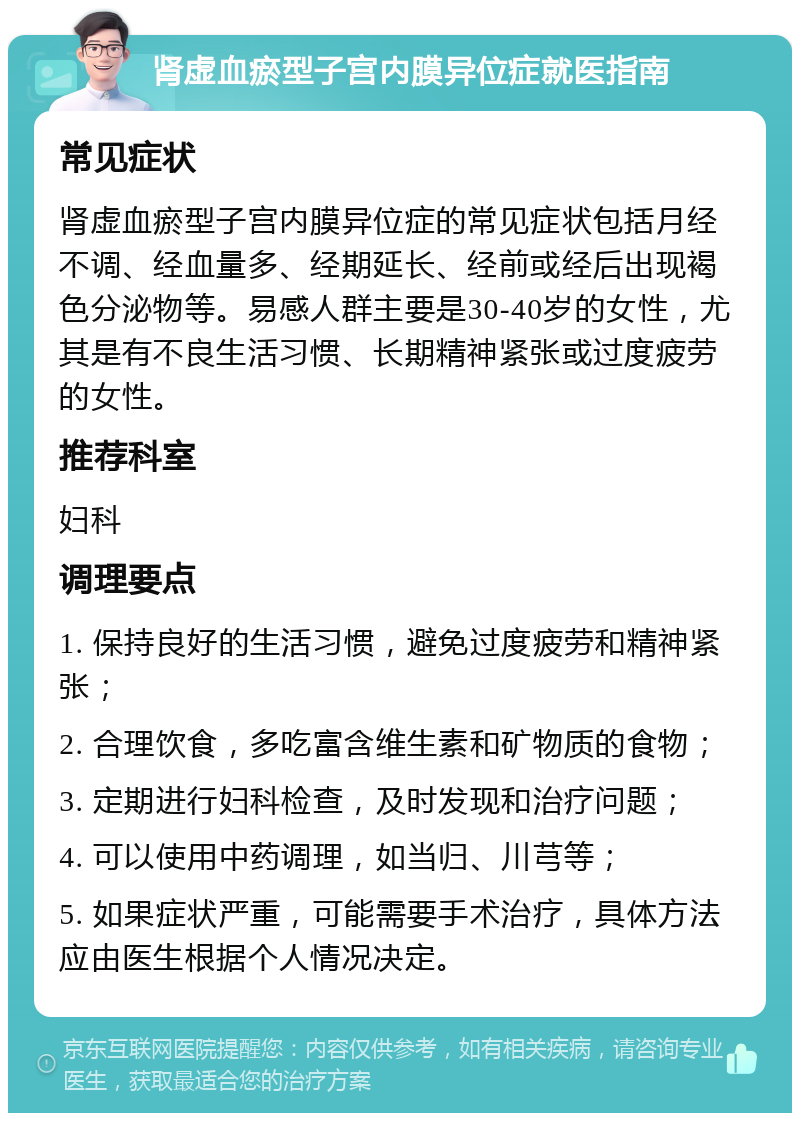 肾虚血瘀型子宫内膜异位症就医指南 常见症状 肾虚血瘀型子宫内膜异位症的常见症状包括月经不调、经血量多、经期延长、经前或经后出现褐色分泌物等。易感人群主要是30-40岁的女性，尤其是有不良生活习惯、长期精神紧张或过度疲劳的女性。 推荐科室 妇科 调理要点 1. 保持良好的生活习惯，避免过度疲劳和精神紧张； 2. 合理饮食，多吃富含维生素和矿物质的食物； 3. 定期进行妇科检查，及时发现和治疗问题； 4. 可以使用中药调理，如当归、川芎等； 5. 如果症状严重，可能需要手术治疗，具体方法应由医生根据个人情况决定。