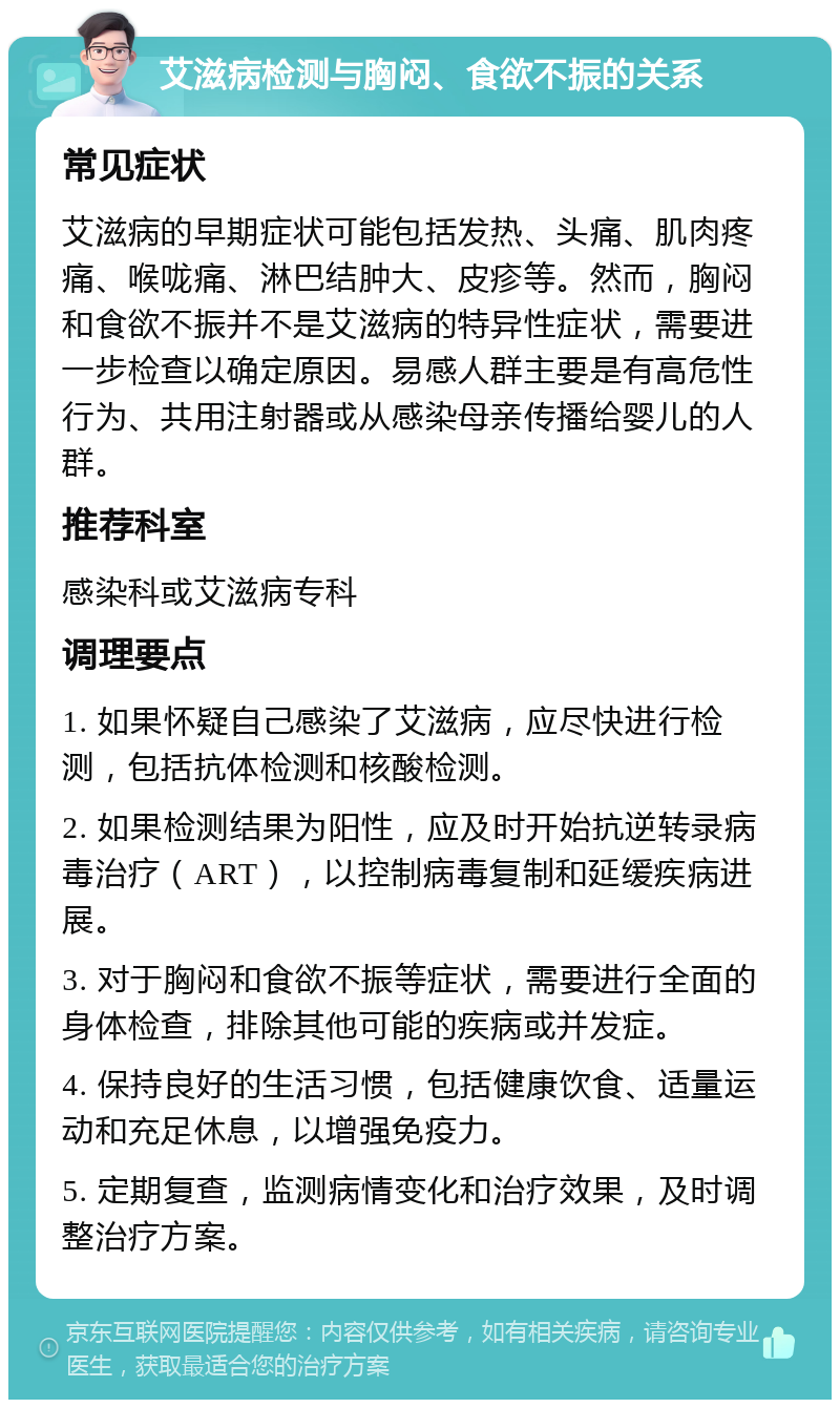 艾滋病检测与胸闷、食欲不振的关系 常见症状 艾滋病的早期症状可能包括发热、头痛、肌肉疼痛、喉咙痛、淋巴结肿大、皮疹等。然而，胸闷和食欲不振并不是艾滋病的特异性症状，需要进一步检查以确定原因。易感人群主要是有高危性行为、共用注射器或从感染母亲传播给婴儿的人群。 推荐科室 感染科或艾滋病专科 调理要点 1. 如果怀疑自己感染了艾滋病，应尽快进行检测，包括抗体检测和核酸检测。 2. 如果检测结果为阳性，应及时开始抗逆转录病毒治疗（ART），以控制病毒复制和延缓疾病进展。 3. 对于胸闷和食欲不振等症状，需要进行全面的身体检查，排除其他可能的疾病或并发症。 4. 保持良好的生活习惯，包括健康饮食、适量运动和充足休息，以增强免疫力。 5. 定期复查，监测病情变化和治疗效果，及时调整治疗方案。