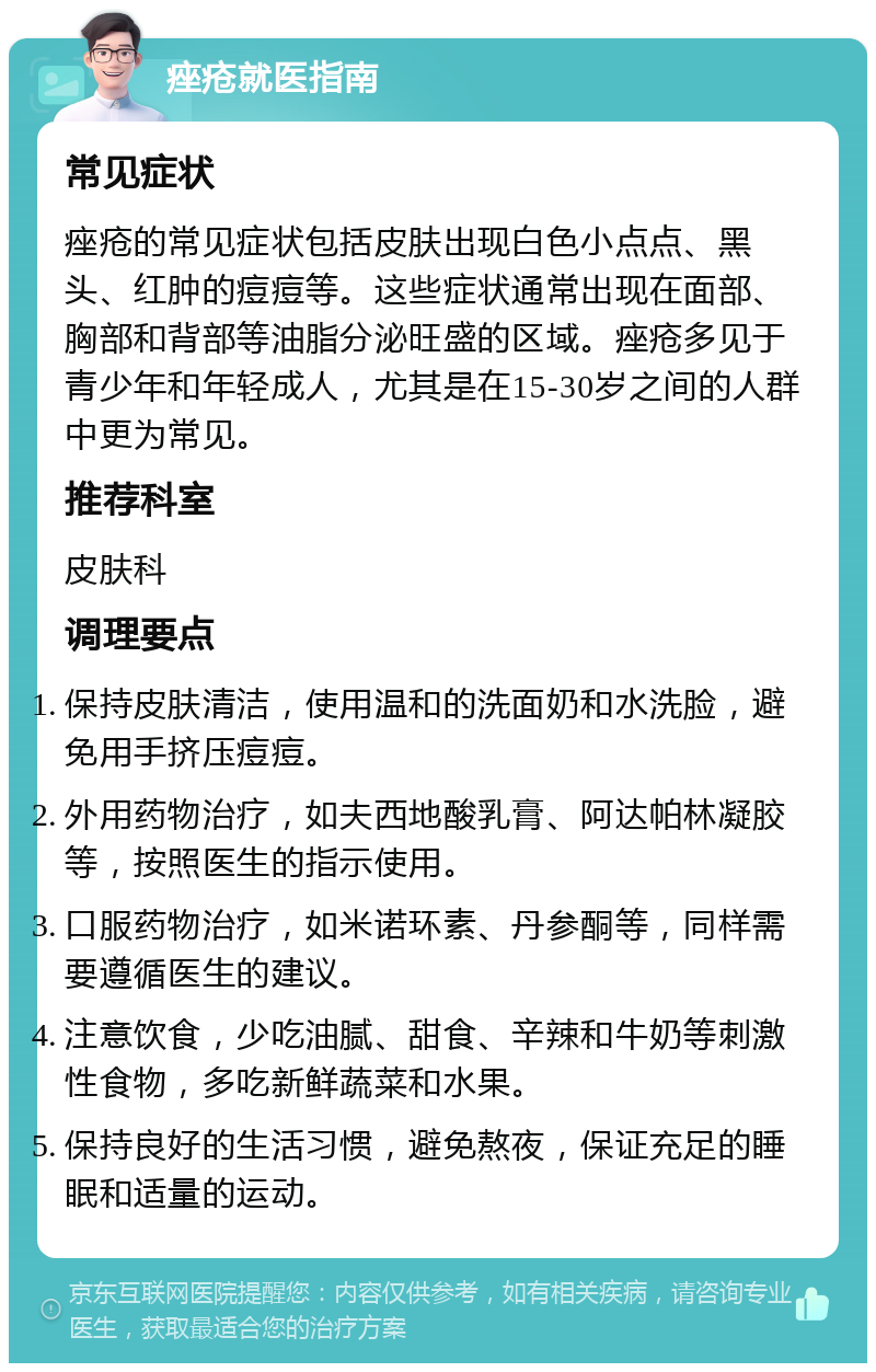 痤疮就医指南 常见症状 痤疮的常见症状包括皮肤出现白色小点点、黑头、红肿的痘痘等。这些症状通常出现在面部、胸部和背部等油脂分泌旺盛的区域。痤疮多见于青少年和年轻成人，尤其是在15-30岁之间的人群中更为常见。 推荐科室 皮肤科 调理要点 保持皮肤清洁，使用温和的洗面奶和水洗脸，避免用手挤压痘痘。 外用药物治疗，如夫西地酸乳膏、阿达帕林凝胶等，按照医生的指示使用。 口服药物治疗，如米诺环素、丹参酮等，同样需要遵循医生的建议。 注意饮食，少吃油腻、甜食、辛辣和牛奶等刺激性食物，多吃新鲜蔬菜和水果。 保持良好的生活习惯，避免熬夜，保证充足的睡眠和适量的运动。