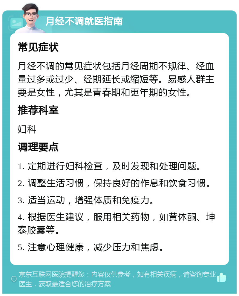 月经不调就医指南 常见症状 月经不调的常见症状包括月经周期不规律、经血量过多或过少、经期延长或缩短等。易感人群主要是女性，尤其是青春期和更年期的女性。 推荐科室 妇科 调理要点 1. 定期进行妇科检查，及时发现和处理问题。 2. 调整生活习惯，保持良好的作息和饮食习惯。 3. 适当运动，增强体质和免疫力。 4. 根据医生建议，服用相关药物，如黄体酮、坤泰胶囊等。 5. 注意心理健康，减少压力和焦虑。