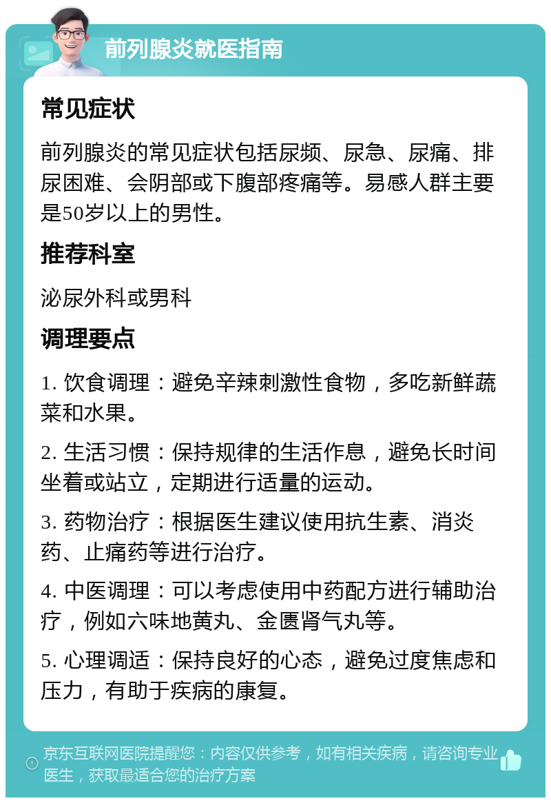 前列腺炎就医指南 常见症状 前列腺炎的常见症状包括尿频、尿急、尿痛、排尿困难、会阴部或下腹部疼痛等。易感人群主要是50岁以上的男性。 推荐科室 泌尿外科或男科 调理要点 1. 饮食调理：避免辛辣刺激性食物，多吃新鲜蔬菜和水果。 2. 生活习惯：保持规律的生活作息，避免长时间坐着或站立，定期进行适量的运动。 3. 药物治疗：根据医生建议使用抗生素、消炎药、止痛药等进行治疗。 4. 中医调理：可以考虑使用中药配方进行辅助治疗，例如六味地黄丸、金匮肾气丸等。 5. 心理调适：保持良好的心态，避免过度焦虑和压力，有助于疾病的康复。