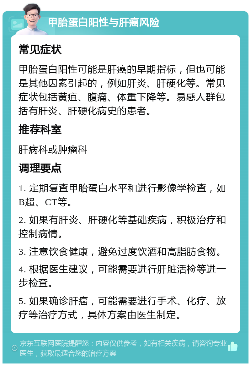 甲胎蛋白阳性与肝癌风险 常见症状 甲胎蛋白阳性可能是肝癌的早期指标，但也可能是其他因素引起的，例如肝炎、肝硬化等。常见症状包括黄疸、腹痛、体重下降等。易感人群包括有肝炎、肝硬化病史的患者。 推荐科室 肝病科或肿瘤科 调理要点 1. 定期复查甲胎蛋白水平和进行影像学检查，如B超、CT等。 2. 如果有肝炎、肝硬化等基础疾病，积极治疗和控制病情。 3. 注意饮食健康，避免过度饮酒和高脂肪食物。 4. 根据医生建议，可能需要进行肝脏活检等进一步检查。 5. 如果确诊肝癌，可能需要进行手术、化疗、放疗等治疗方式，具体方案由医生制定。