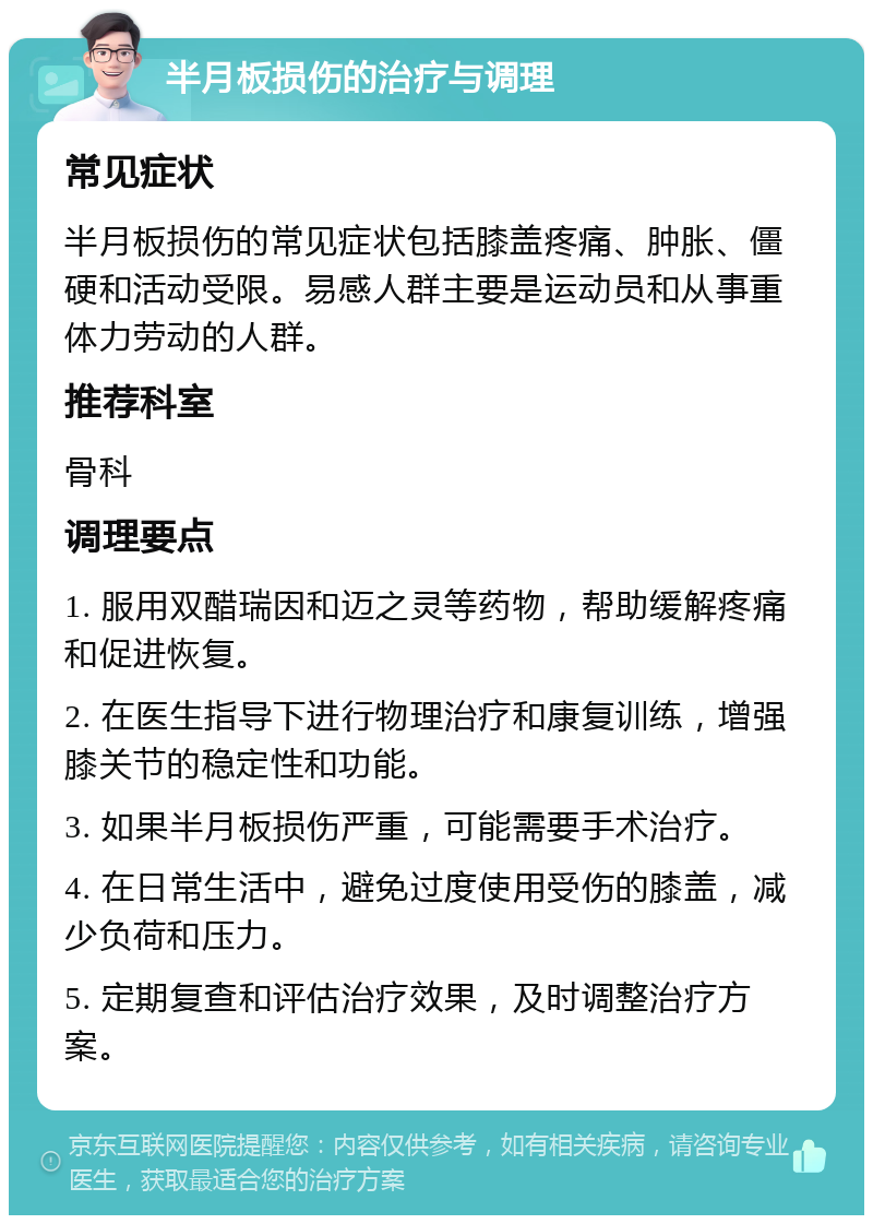 半月板损伤的治疗与调理 常见症状 半月板损伤的常见症状包括膝盖疼痛、肿胀、僵硬和活动受限。易感人群主要是运动员和从事重体力劳动的人群。 推荐科室 骨科 调理要点 1. 服用双醋瑞因和迈之灵等药物，帮助缓解疼痛和促进恢复。 2. 在医生指导下进行物理治疗和康复训练，增强膝关节的稳定性和功能。 3. 如果半月板损伤严重，可能需要手术治疗。 4. 在日常生活中，避免过度使用受伤的膝盖，减少负荷和压力。 5. 定期复查和评估治疗效果，及时调整治疗方案。