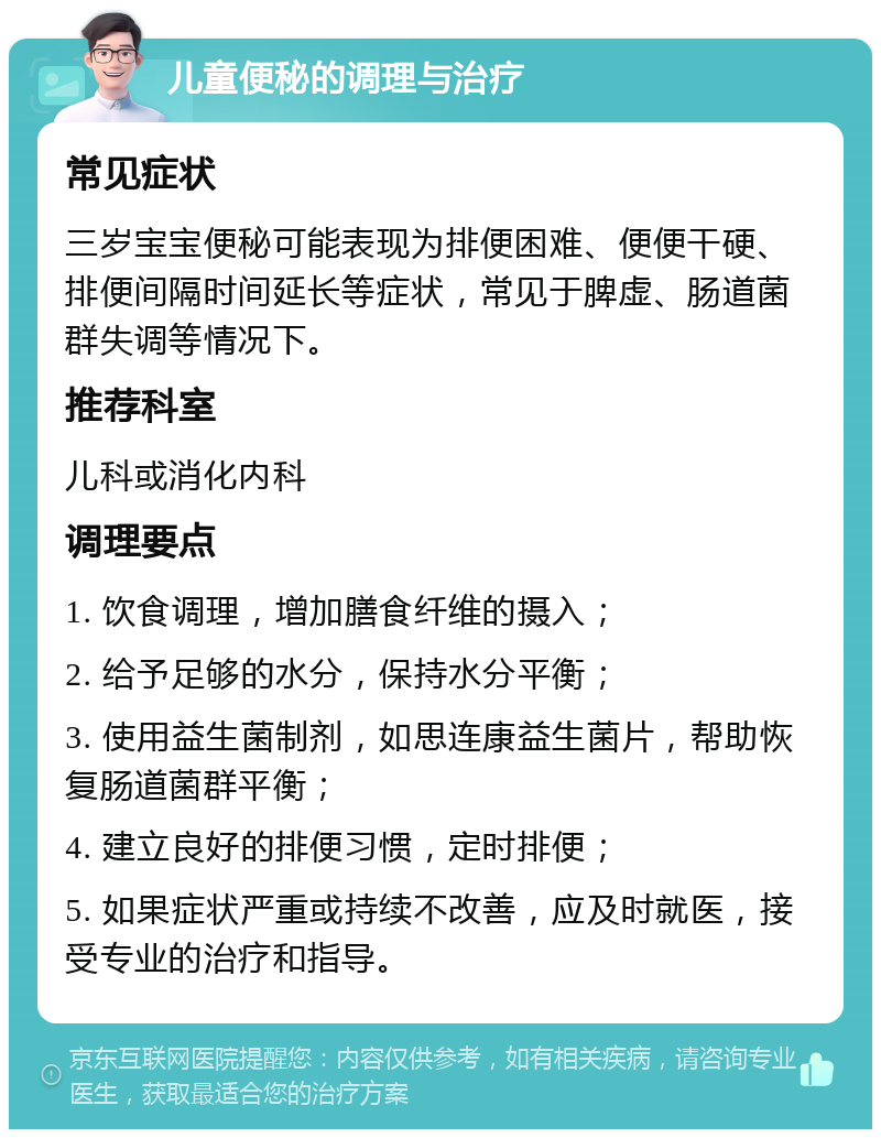 儿童便秘的调理与治疗 常见症状 三岁宝宝便秘可能表现为排便困难、便便干硬、排便间隔时间延长等症状，常见于脾虚、肠道菌群失调等情况下。 推荐科室 儿科或消化内科 调理要点 1. 饮食调理，增加膳食纤维的摄入； 2. 给予足够的水分，保持水分平衡； 3. 使用益生菌制剂，如思连康益生菌片，帮助恢复肠道菌群平衡； 4. 建立良好的排便习惯，定时排便； 5. 如果症状严重或持续不改善，应及时就医，接受专业的治疗和指导。