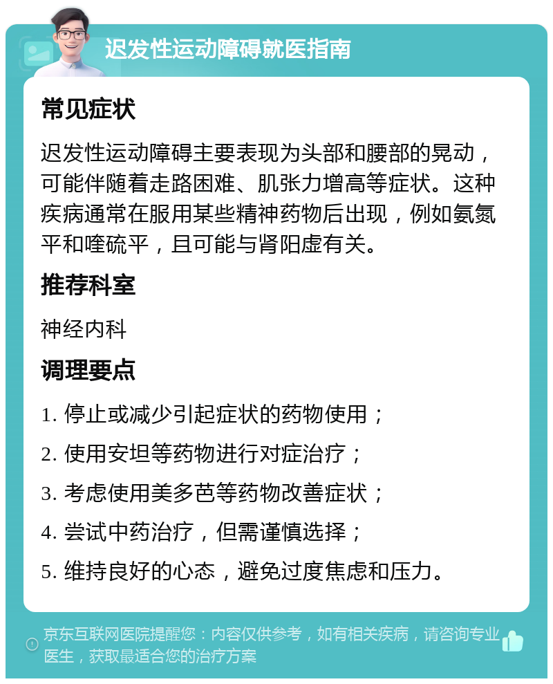 迟发性运动障碍就医指南 常见症状 迟发性运动障碍主要表现为头部和腰部的晃动，可能伴随着走路困难、肌张力增高等症状。这种疾病通常在服用某些精神药物后出现，例如氨氮平和喹硫平，且可能与肾阳虚有关。 推荐科室 神经内科 调理要点 1. 停止或减少引起症状的药物使用； 2. 使用安坦等药物进行对症治疗； 3. 考虑使用美多芭等药物改善症状； 4. 尝试中药治疗，但需谨慎选择； 5. 维持良好的心态，避免过度焦虑和压力。