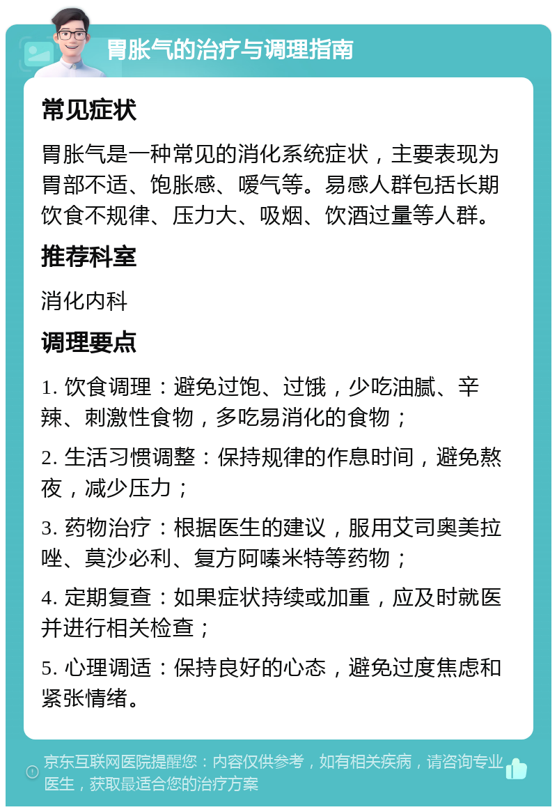 胃胀气的治疗与调理指南 常见症状 胃胀气是一种常见的消化系统症状，主要表现为胃部不适、饱胀感、嗳气等。易感人群包括长期饮食不规律、压力大、吸烟、饮酒过量等人群。 推荐科室 消化内科 调理要点 1. 饮食调理：避免过饱、过饿，少吃油腻、辛辣、刺激性食物，多吃易消化的食物； 2. 生活习惯调整：保持规律的作息时间，避免熬夜，减少压力； 3. 药物治疗：根据医生的建议，服用艾司奥美拉唑、莫沙必利、复方阿嗪米特等药物； 4. 定期复查：如果症状持续或加重，应及时就医并进行相关检查； 5. 心理调适：保持良好的心态，避免过度焦虑和紧张情绪。