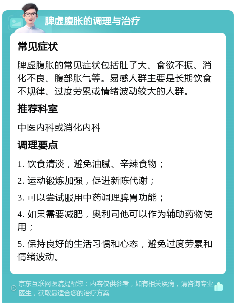 脾虚腹胀的调理与治疗 常见症状 脾虚腹胀的常见症状包括肚子大、食欲不振、消化不良、腹部胀气等。易感人群主要是长期饮食不规律、过度劳累或情绪波动较大的人群。 推荐科室 中医内科或消化内科 调理要点 1. 饮食清淡，避免油腻、辛辣食物； 2. 运动锻炼加强，促进新陈代谢； 3. 可以尝试服用中药调理脾胃功能； 4. 如果需要减肥，奥利司他可以作为辅助药物使用； 5. 保持良好的生活习惯和心态，避免过度劳累和情绪波动。