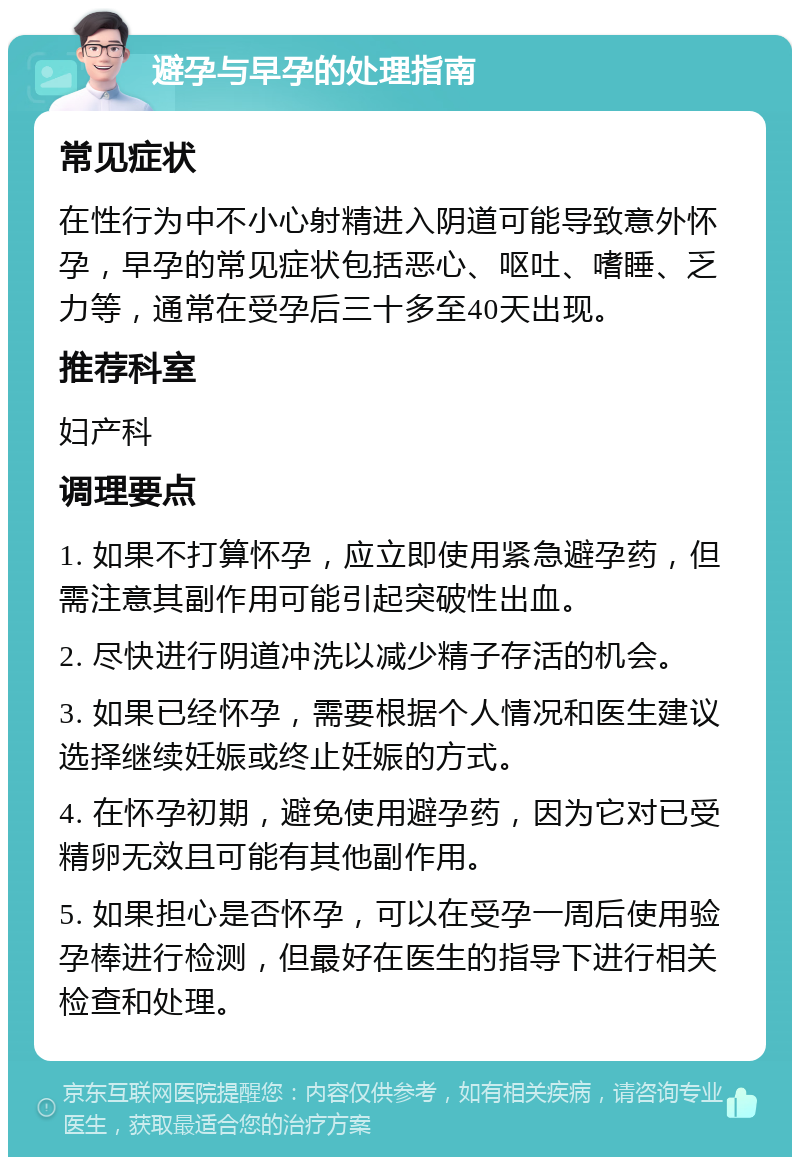 避孕与早孕的处理指南 常见症状 在性行为中不小心射精进入阴道可能导致意外怀孕，早孕的常见症状包括恶心、呕吐、嗜睡、乏力等，通常在受孕后三十多至40天出现。 推荐科室 妇产科 调理要点 1. 如果不打算怀孕，应立即使用紧急避孕药，但需注意其副作用可能引起突破性出血。 2. 尽快进行阴道冲洗以减少精子存活的机会。 3. 如果已经怀孕，需要根据个人情况和医生建议选择继续妊娠或终止妊娠的方式。 4. 在怀孕初期，避免使用避孕药，因为它对已受精卵无效且可能有其他副作用。 5. 如果担心是否怀孕，可以在受孕一周后使用验孕棒进行检测，但最好在医生的指导下进行相关检查和处理。