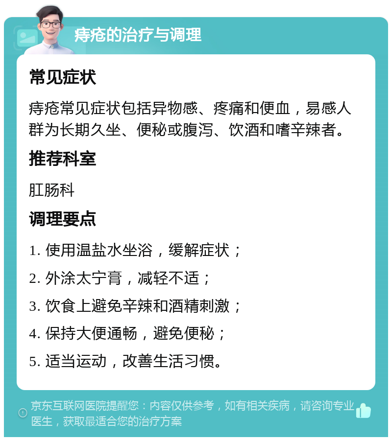 痔疮的治疗与调理 常见症状 痔疮常见症状包括异物感、疼痛和便血，易感人群为长期久坐、便秘或腹泻、饮酒和嗜辛辣者。 推荐科室 肛肠科 调理要点 1. 使用温盐水坐浴，缓解症状； 2. 外涂太宁膏，减轻不适； 3. 饮食上避免辛辣和酒精刺激； 4. 保持大便通畅，避免便秘； 5. 适当运动，改善生活习惯。