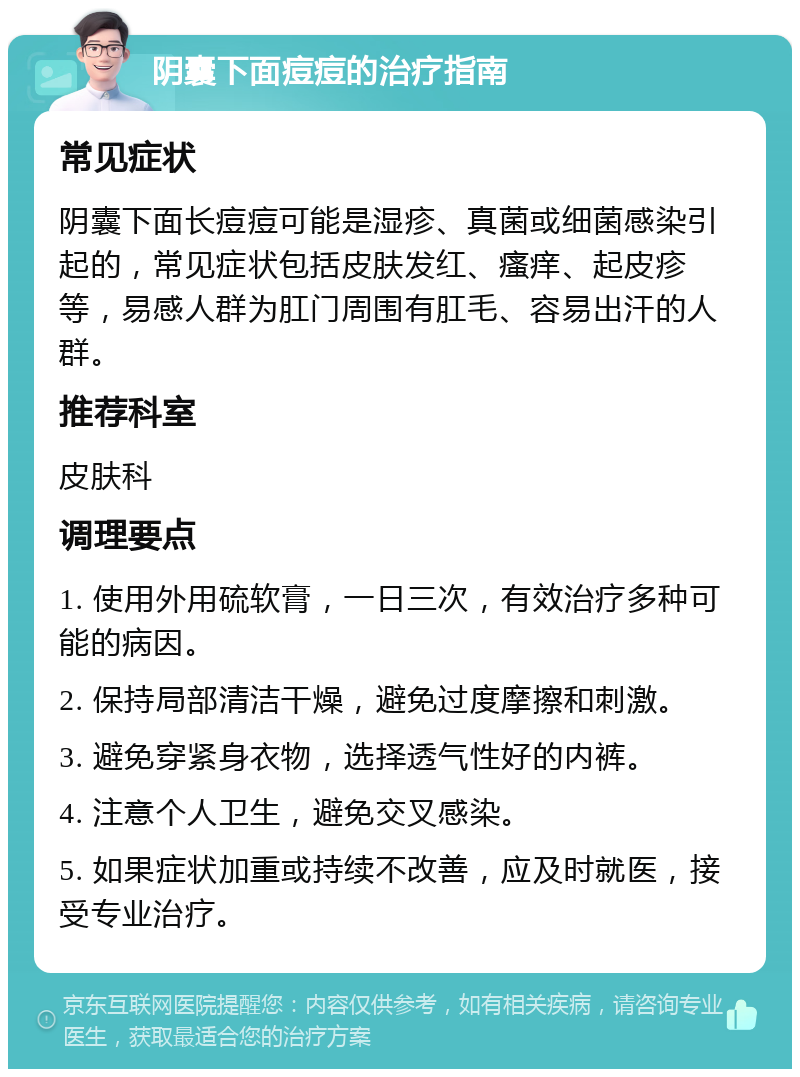 阴囊下面痘痘的治疗指南 常见症状 阴囊下面长痘痘可能是湿疹、真菌或细菌感染引起的，常见症状包括皮肤发红、瘙痒、起皮疹等，易感人群为肛门周围有肛毛、容易出汗的人群。 推荐科室 皮肤科 调理要点 1. 使用外用硫软膏，一日三次，有效治疗多种可能的病因。 2. 保持局部清洁干燥，避免过度摩擦和刺激。 3. 避免穿紧身衣物，选择透气性好的内裤。 4. 注意个人卫生，避免交叉感染。 5. 如果症状加重或持续不改善，应及时就医，接受专业治疗。