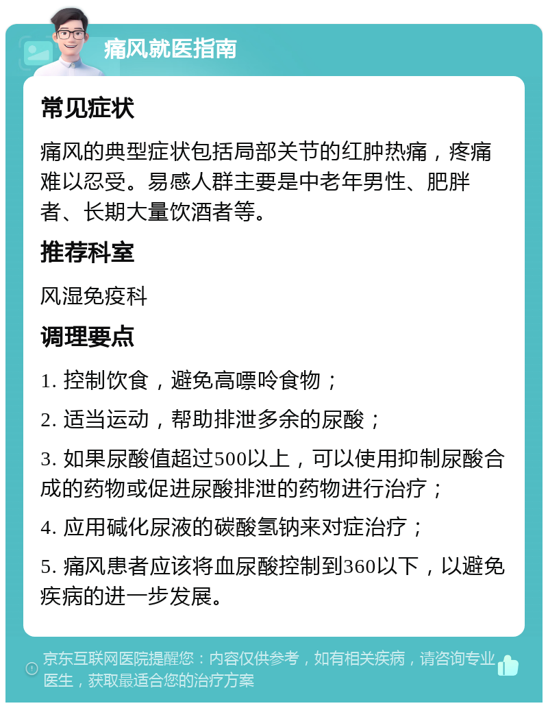 痛风就医指南 常见症状 痛风的典型症状包括局部关节的红肿热痛，疼痛难以忍受。易感人群主要是中老年男性、肥胖者、长期大量饮酒者等。 推荐科室 风湿免疫科 调理要点 1. 控制饮食，避免高嘌呤食物； 2. 适当运动，帮助排泄多余的尿酸； 3. 如果尿酸值超过500以上，可以使用抑制尿酸合成的药物或促进尿酸排泄的药物进行治疗； 4. 应用碱化尿液的碳酸氢钠来对症治疗； 5. 痛风患者应该将血尿酸控制到360以下，以避免疾病的进一步发展。