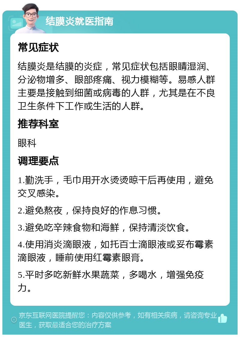 结膜炎就医指南 常见症状 结膜炎是结膜的炎症，常见症状包括眼睛湿润、分泌物增多、眼部疼痛、视力模糊等。易感人群主要是接触到细菌或病毒的人群，尤其是在不良卫生条件下工作或生活的人群。 推荐科室 眼科 调理要点 1.勤洗手，毛巾用开水烫烫晾干后再使用，避免交叉感染。 2.避免熬夜，保持良好的作息习惯。 3.避免吃辛辣食物和海鲜，保持清淡饮食。 4.使用消炎滴眼液，如托百士滴眼液或妥布霉素滴眼液，睡前使用红霉素眼膏。 5.平时多吃新鲜水果蔬菜，多喝水，增强免疫力。