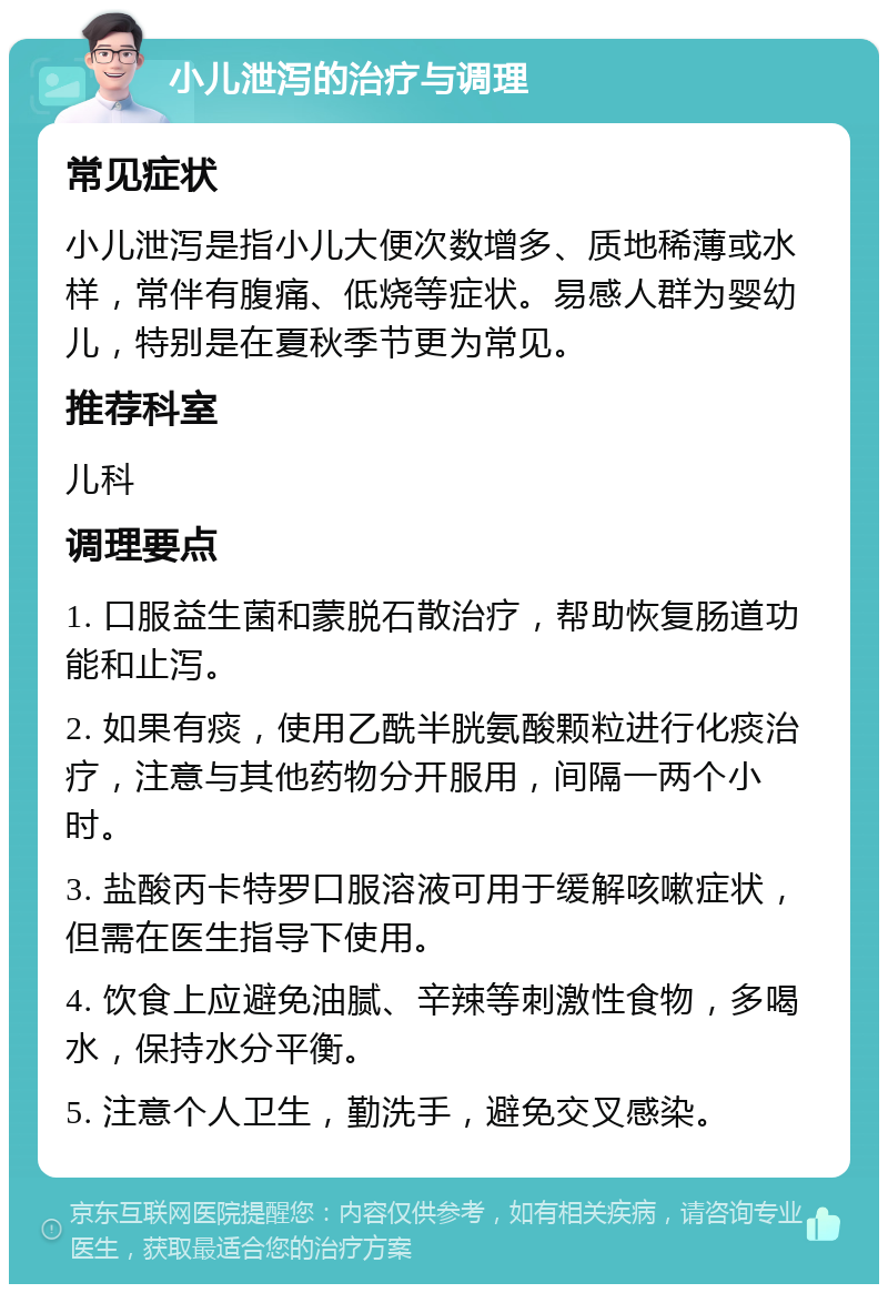 小儿泄泻的治疗与调理 常见症状 小儿泄泻是指小儿大便次数增多、质地稀薄或水样，常伴有腹痛、低烧等症状。易感人群为婴幼儿，特别是在夏秋季节更为常见。 推荐科室 儿科 调理要点 1. 口服益生菌和蒙脱石散治疗，帮助恢复肠道功能和止泻。 2. 如果有痰，使用乙酰半胱氨酸颗粒进行化痰治疗，注意与其他药物分开服用，间隔一两个小时。 3. 盐酸丙卡特罗口服溶液可用于缓解咳嗽症状，但需在医生指导下使用。 4. 饮食上应避免油腻、辛辣等刺激性食物，多喝水，保持水分平衡。 5. 注意个人卫生，勤洗手，避免交叉感染。