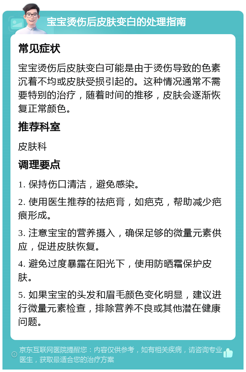 宝宝烫伤后皮肤变白的处理指南 常见症状 宝宝烫伤后皮肤变白可能是由于烫伤导致的色素沉着不均或皮肤受损引起的。这种情况通常不需要特别的治疗，随着时间的推移，皮肤会逐渐恢复正常颜色。 推荐科室 皮肤科 调理要点 1. 保持伤口清洁，避免感染。 2. 使用医生推荐的祛疤膏，如疤克，帮助减少疤痕形成。 3. 注意宝宝的营养摄入，确保足够的微量元素供应，促进皮肤恢复。 4. 避免过度暴露在阳光下，使用防晒霜保护皮肤。 5. 如果宝宝的头发和眉毛颜色变化明显，建议进行微量元素检查，排除营养不良或其他潜在健康问题。