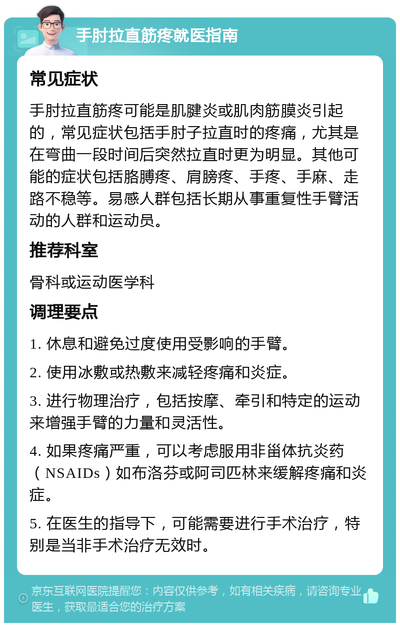 手肘拉直筋疼就医指南 常见症状 手肘拉直筋疼可能是肌腱炎或肌肉筋膜炎引起的，常见症状包括手肘子拉直时的疼痛，尤其是在弯曲一段时间后突然拉直时更为明显。其他可能的症状包括胳膊疼、肩膀疼、手疼、手麻、走路不稳等。易感人群包括长期从事重复性手臂活动的人群和运动员。 推荐科室 骨科或运动医学科 调理要点 1. 休息和避免过度使用受影响的手臂。 2. 使用冰敷或热敷来减轻疼痛和炎症。 3. 进行物理治疗，包括按摩、牵引和特定的运动来增强手臂的力量和灵活性。 4. 如果疼痛严重，可以考虑服用非甾体抗炎药（NSAIDs）如布洛芬或阿司匹林来缓解疼痛和炎症。 5. 在医生的指导下，可能需要进行手术治疗，特别是当非手术治疗无效时。