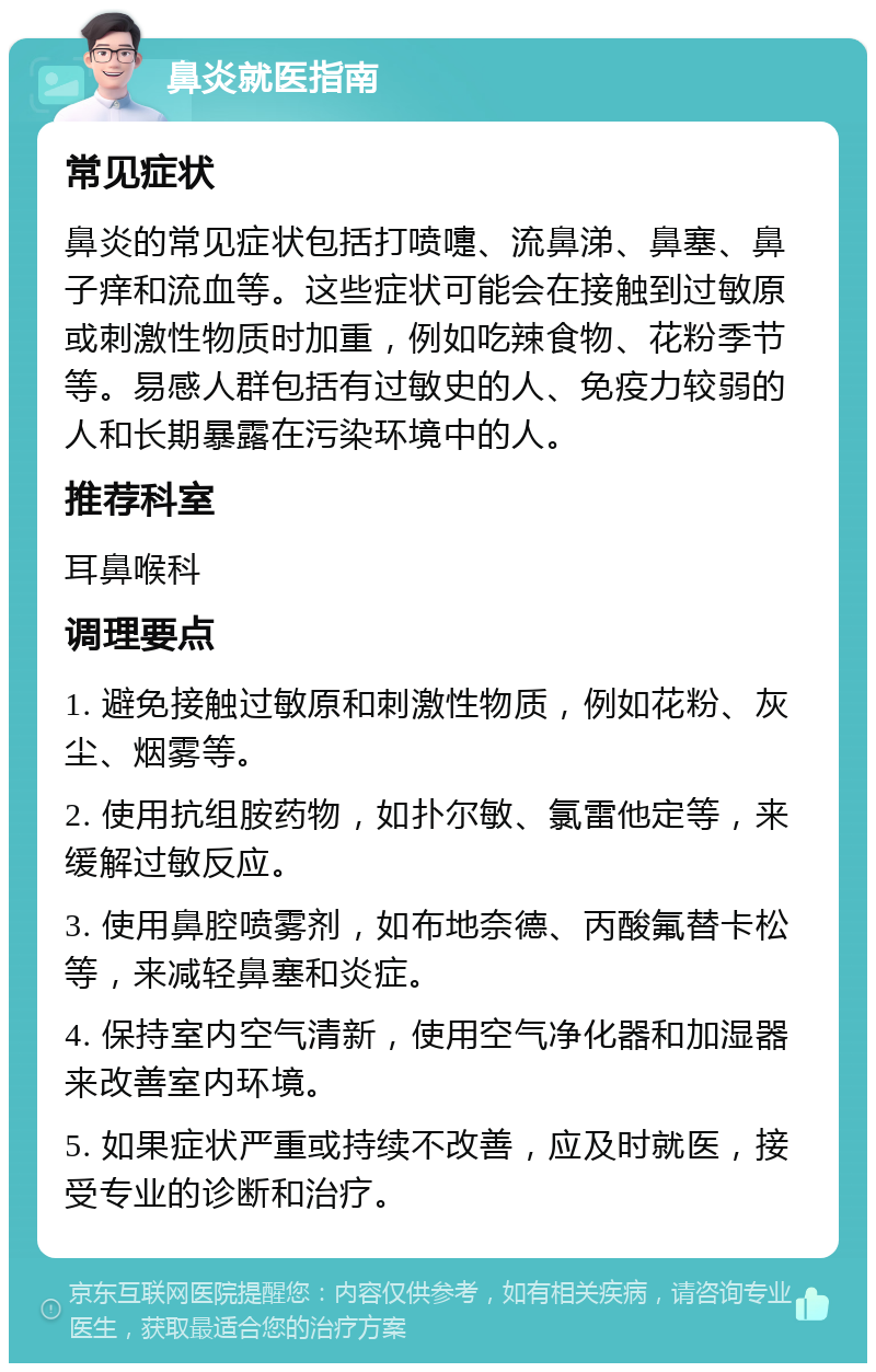 鼻炎就医指南 常见症状 鼻炎的常见症状包括打喷嚏、流鼻涕、鼻塞、鼻子痒和流血等。这些症状可能会在接触到过敏原或刺激性物质时加重，例如吃辣食物、花粉季节等。易感人群包括有过敏史的人、免疫力较弱的人和长期暴露在污染环境中的人。 推荐科室 耳鼻喉科 调理要点 1. 避免接触过敏原和刺激性物质，例如花粉、灰尘、烟雾等。 2. 使用抗组胺药物，如扑尔敏、氯雷他定等，来缓解过敏反应。 3. 使用鼻腔喷雾剂，如布地奈德、丙酸氟替卡松等，来减轻鼻塞和炎症。 4. 保持室内空气清新，使用空气净化器和加湿器来改善室内环境。 5. 如果症状严重或持续不改善，应及时就医，接受专业的诊断和治疗。