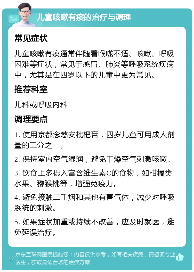 儿童咳嗽有痰的治疗与调理 常见症状 儿童咳嗽有痰通常伴随着喉咙不适、咳嗽、呼吸困难等症状，常见于感冒、肺炎等呼吸系统疾病中，尤其是在四岁以下的儿童中更为常见。 推荐科室 儿科或呼吸内科 调理要点 1. 使用京都念慈安枇杷膏，四岁儿童可用成人剂量的三分之一。 2. 保持室内空气湿润，避免干燥空气刺激咳嗽。 3. 饮食上多摄入富含维生素C的食物，如柑橘类水果、猕猴桃等，增强免疫力。 4. 避免接触二手烟和其他有害气体，减少对呼吸系统的刺激。 5. 如果症状加重或持续不改善，应及时就医，避免延误治疗。