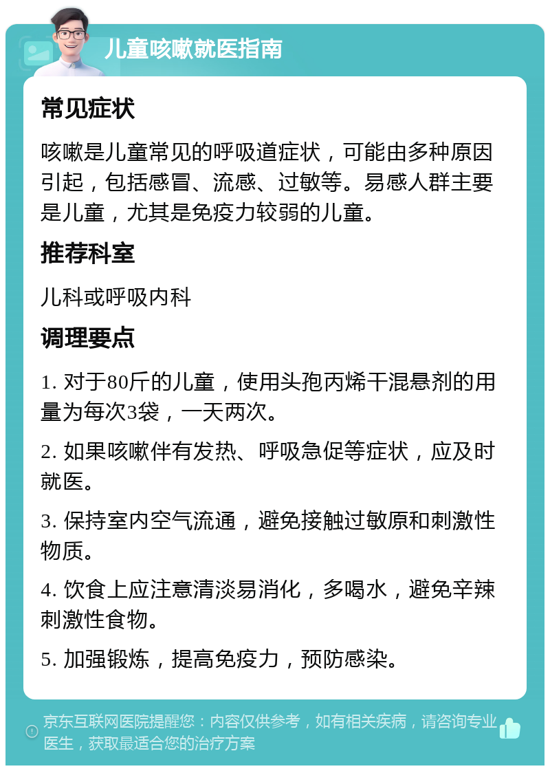 儿童咳嗽就医指南 常见症状 咳嗽是儿童常见的呼吸道症状，可能由多种原因引起，包括感冒、流感、过敏等。易感人群主要是儿童，尤其是免疫力较弱的儿童。 推荐科室 儿科或呼吸内科 调理要点 1. 对于80斤的儿童，使用头孢丙烯干混悬剂的用量为每次3袋，一天两次。 2. 如果咳嗽伴有发热、呼吸急促等症状，应及时就医。 3. 保持室内空气流通，避免接触过敏原和刺激性物质。 4. 饮食上应注意清淡易消化，多喝水，避免辛辣刺激性食物。 5. 加强锻炼，提高免疫力，预防感染。