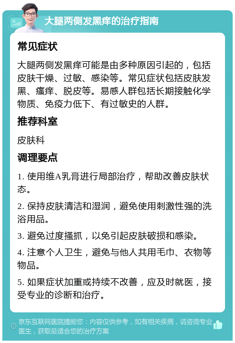 大腿两侧发黑痒的治疗指南 常见症状 大腿两侧发黑痒可能是由多种原因引起的，包括皮肤干燥、过敏、感染等。常见症状包括皮肤发黑、瘙痒、脱皮等。易感人群包括长期接触化学物质、免疫力低下、有过敏史的人群。 推荐科室 皮肤科 调理要点 1. 使用维A乳膏进行局部治疗，帮助改善皮肤状态。 2. 保持皮肤清洁和湿润，避免使用刺激性强的洗浴用品。 3. 避免过度搔抓，以免引起皮肤破损和感染。 4. 注意个人卫生，避免与他人共用毛巾、衣物等物品。 5. 如果症状加重或持续不改善，应及时就医，接受专业的诊断和治疗。