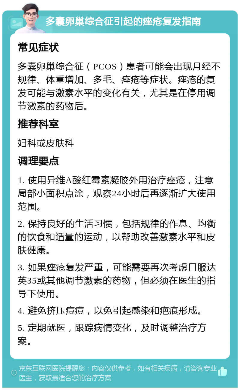 多囊卵巢综合征引起的痤疮复发指南 常见症状 多囊卵巢综合征（PCOS）患者可能会出现月经不规律、体重增加、多毛、痤疮等症状。痤疮的复发可能与激素水平的变化有关，尤其是在停用调节激素的药物后。 推荐科室 妇科或皮肤科 调理要点 1. 使用异维A酸红霉素凝胶外用治疗痤疮，注意局部小面积点涂，观察24小时后再逐渐扩大使用范围。 2. 保持良好的生活习惯，包括规律的作息、均衡的饮食和适量的运动，以帮助改善激素水平和皮肤健康。 3. 如果痤疮复发严重，可能需要再次考虑口服达英35或其他调节激素的药物，但必须在医生的指导下使用。 4. 避免挤压痘痘，以免引起感染和疤痕形成。 5. 定期就医，跟踪病情变化，及时调整治疗方案。