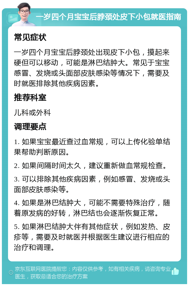 一岁四个月宝宝后脖颈处皮下小包就医指南 常见症状 一岁四个月宝宝后脖颈处出现皮下小包，摸起来硬但可以移动，可能是淋巴结肿大。常见于宝宝感冒、发烧或头面部皮肤感染等情况下，需要及时就医排除其他疾病因素。 推荐科室 儿科或外科 调理要点 1. 如果宝宝最近查过血常规，可以上传化验单结果帮助判断原因。 2. 如果间隔时间太久，建议重新做血常规检查。 3. 可以排除其他疾病因素，例如感冒、发烧或头面部皮肤感染等。 4. 如果是淋巴结肿大，可能不需要特殊治疗，随着原发病的好转，淋巴结也会逐渐恢复正常。 5. 如果淋巴结肿大伴有其他症状，例如发热、皮疹等，需要及时就医并根据医生建议进行相应的治疗和调理。