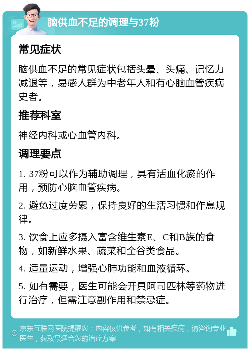 脑供血不足的调理与37粉 常见症状 脑供血不足的常见症状包括头晕、头痛、记忆力减退等，易感人群为中老年人和有心脑血管疾病史者。 推荐科室 神经内科或心血管内科。 调理要点 1. 37粉可以作为辅助调理，具有活血化瘀的作用，预防心脑血管疾病。 2. 避免过度劳累，保持良好的生活习惯和作息规律。 3. 饮食上应多摄入富含维生素E、C和B族的食物，如新鲜水果、蔬菜和全谷类食品。 4. 适量运动，增强心肺功能和血液循环。 5. 如有需要，医生可能会开具阿司匹林等药物进行治疗，但需注意副作用和禁忌症。