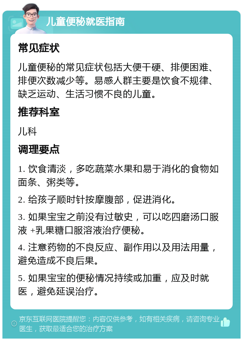 儿童便秘就医指南 常见症状 儿童便秘的常见症状包括大便干硬、排便困难、排便次数减少等。易感人群主要是饮食不规律、缺乏运动、生活习惯不良的儿童。 推荐科室 儿科 调理要点 1. 饮食清淡，多吃蔬菜水果和易于消化的食物如面条、粥类等。 2. 给孩子顺时针按摩腹部，促进消化。 3. 如果宝宝之前没有过敏史，可以吃四磨汤口服液 +乳果糖口服溶液治疗便秘。 4. 注意药物的不良反应、副作用以及用法用量，避免造成不良后果。 5. 如果宝宝的便秘情况持续或加重，应及时就医，避免延误治疗。