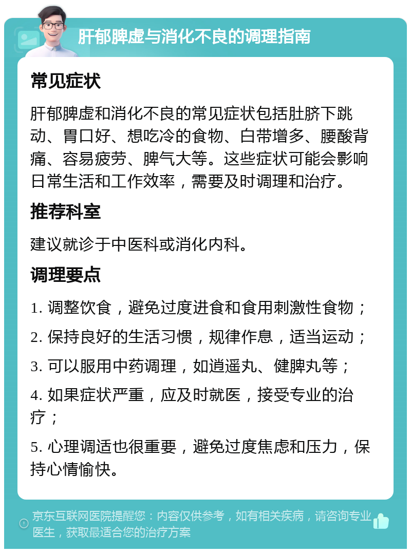 肝郁脾虚与消化不良的调理指南 常见症状 肝郁脾虚和消化不良的常见症状包括肚脐下跳动、胃口好、想吃冷的食物、白带增多、腰酸背痛、容易疲劳、脾气大等。这些症状可能会影响日常生活和工作效率，需要及时调理和治疗。 推荐科室 建议就诊于中医科或消化内科。 调理要点 1. 调整饮食，避免过度进食和食用刺激性食物； 2. 保持良好的生活习惯，规律作息，适当运动； 3. 可以服用中药调理，如逍遥丸、健脾丸等； 4. 如果症状严重，应及时就医，接受专业的治疗； 5. 心理调适也很重要，避免过度焦虑和压力，保持心情愉快。