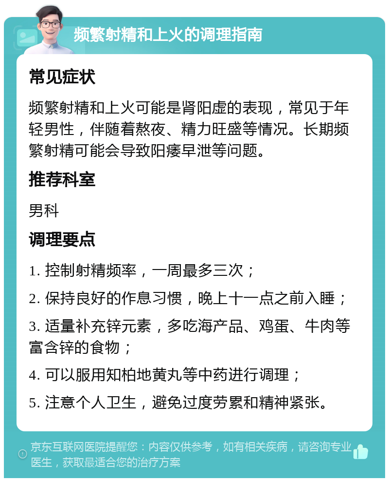 频繁射精和上火的调理指南 常见症状 频繁射精和上火可能是肾阳虚的表现，常见于年轻男性，伴随着熬夜、精力旺盛等情况。长期频繁射精可能会导致阳痿早泄等问题。 推荐科室 男科 调理要点 1. 控制射精频率，一周最多三次； 2. 保持良好的作息习惯，晚上十一点之前入睡； 3. 适量补充锌元素，多吃海产品、鸡蛋、牛肉等富含锌的食物； 4. 可以服用知柏地黄丸等中药进行调理； 5. 注意个人卫生，避免过度劳累和精神紧张。