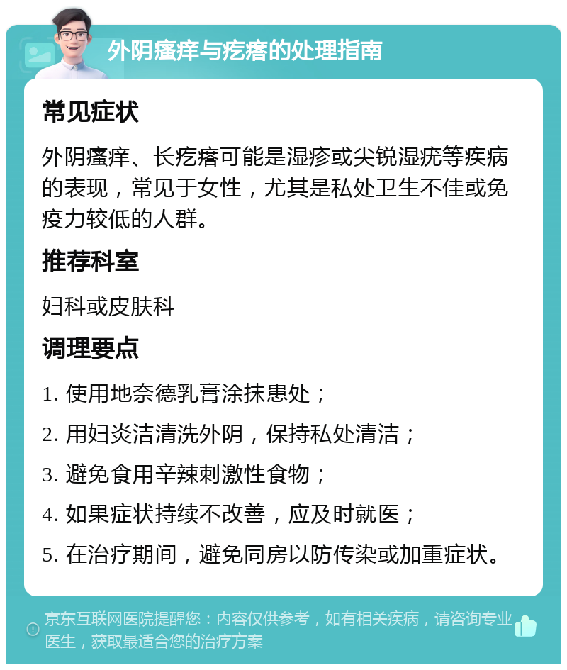 外阴瘙痒与疙瘩的处理指南 常见症状 外阴瘙痒、长疙瘩可能是湿疹或尖锐湿疣等疾病的表现，常见于女性，尤其是私处卫生不佳或免疫力较低的人群。 推荐科室 妇科或皮肤科 调理要点 1. 使用地奈德乳膏涂抹患处； 2. 用妇炎洁清洗外阴，保持私处清洁； 3. 避免食用辛辣刺激性食物； 4. 如果症状持续不改善，应及时就医； 5. 在治疗期间，避免同房以防传染或加重症状。