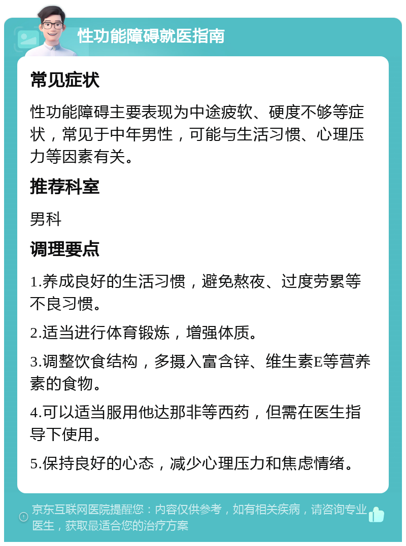 性功能障碍就医指南 常见症状 性功能障碍主要表现为中途疲软、硬度不够等症状，常见于中年男性，可能与生活习惯、心理压力等因素有关。 推荐科室 男科 调理要点 1.养成良好的生活习惯，避免熬夜、过度劳累等不良习惯。 2.适当进行体育锻炼，增强体质。 3.调整饮食结构，多摄入富含锌、维生素E等营养素的食物。 4.可以适当服用他达那非等西药，但需在医生指导下使用。 5.保持良好的心态，减少心理压力和焦虑情绪。