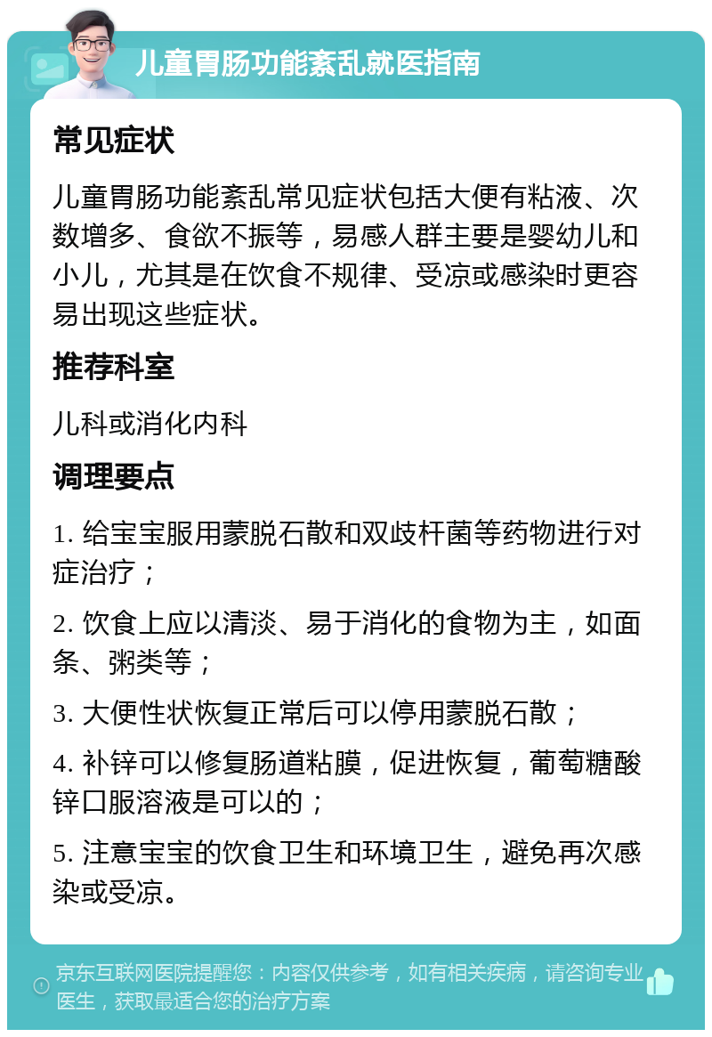 儿童胃肠功能紊乱就医指南 常见症状 儿童胃肠功能紊乱常见症状包括大便有粘液、次数增多、食欲不振等，易感人群主要是婴幼儿和小儿，尤其是在饮食不规律、受凉或感染时更容易出现这些症状。 推荐科室 儿科或消化内科 调理要点 1. 给宝宝服用蒙脱石散和双歧杆菌等药物进行对症治疗； 2. 饮食上应以清淡、易于消化的食物为主，如面条、粥类等； 3. 大便性状恢复正常后可以停用蒙脱石散； 4. 补锌可以修复肠道粘膜，促进恢复，葡萄糖酸锌口服溶液是可以的； 5. 注意宝宝的饮食卫生和环境卫生，避免再次感染或受凉。