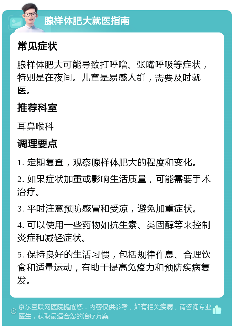 腺样体肥大就医指南 常见症状 腺样体肥大可能导致打呼噜、张嘴呼吸等症状，特别是在夜间。儿童是易感人群，需要及时就医。 推荐科室 耳鼻喉科 调理要点 1. 定期复查，观察腺样体肥大的程度和变化。 2. 如果症状加重或影响生活质量，可能需要手术治疗。 3. 平时注意预防感冒和受凉，避免加重症状。 4. 可以使用一些药物如抗生素、类固醇等来控制炎症和减轻症状。 5. 保持良好的生活习惯，包括规律作息、合理饮食和适量运动，有助于提高免疫力和预防疾病复发。